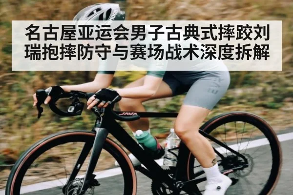 名古屋亚运会男子古典式摔跤刘瑞抱摔防守与赛场战术深度拆解
